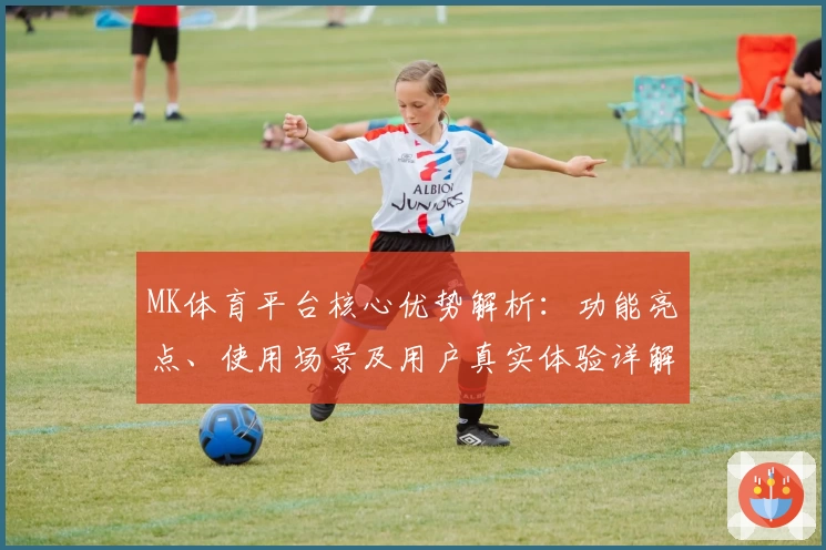 MK体育平台核心优势解析：功能亮点、使用场景及用户真实体验详解