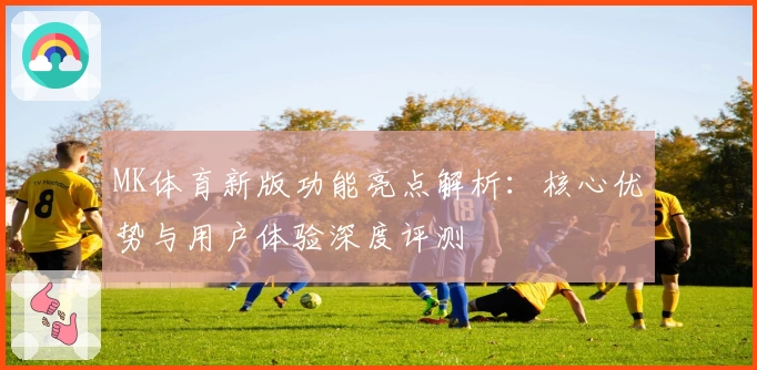 MK体育新版功能亮点解析：核心优势与用户体验深度评测