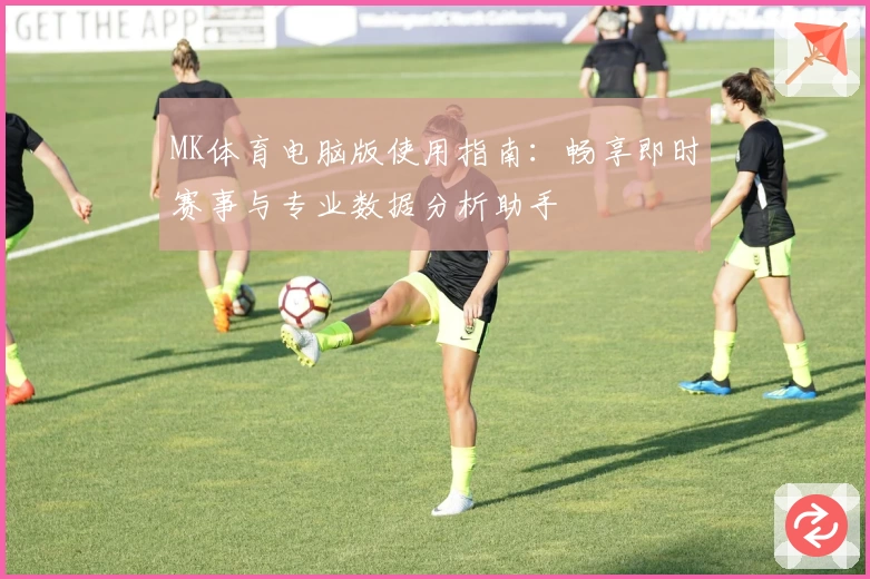 MK体育电脑版使用指南：畅享即时赛事与专业数据分析助手